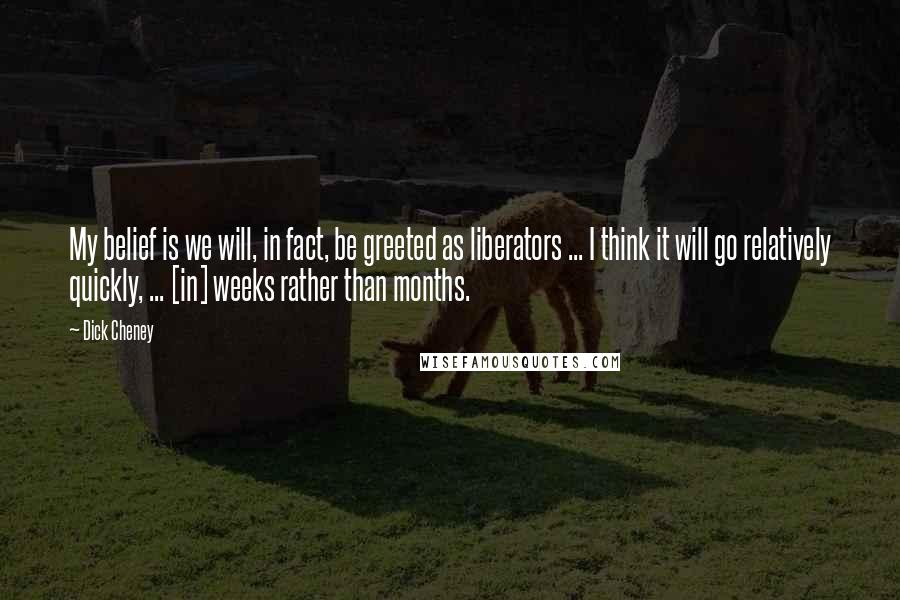 Dick Cheney Quotes: My belief is we will, in fact, be greeted as liberators ... I think it will go relatively quickly, ... [in] weeks rather than months.