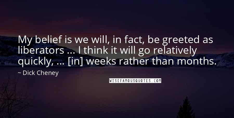 Dick Cheney Quotes: My belief is we will, in fact, be greeted as liberators ... I think it will go relatively quickly, ... [in] weeks rather than months.