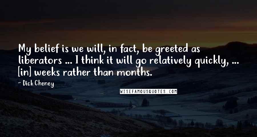 Dick Cheney Quotes: My belief is we will, in fact, be greeted as liberators ... I think it will go relatively quickly, ... [in] weeks rather than months.