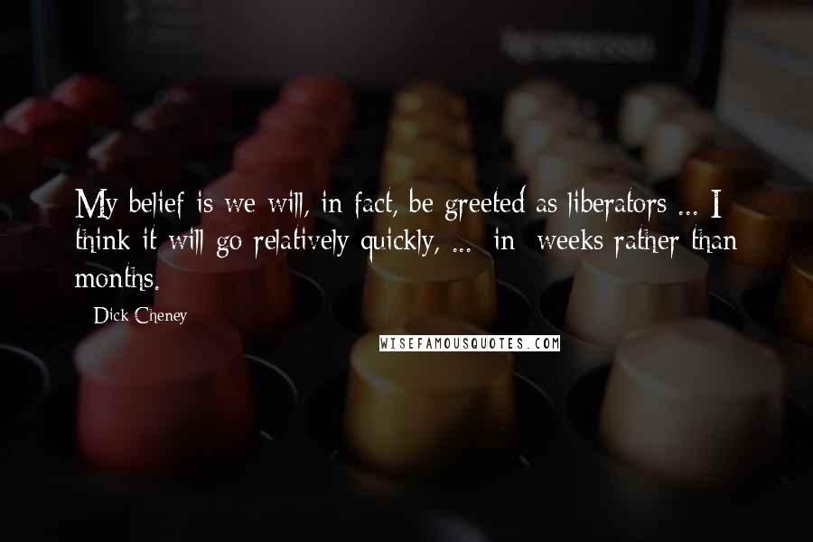 Dick Cheney Quotes: My belief is we will, in fact, be greeted as liberators ... I think it will go relatively quickly, ... [in] weeks rather than months.