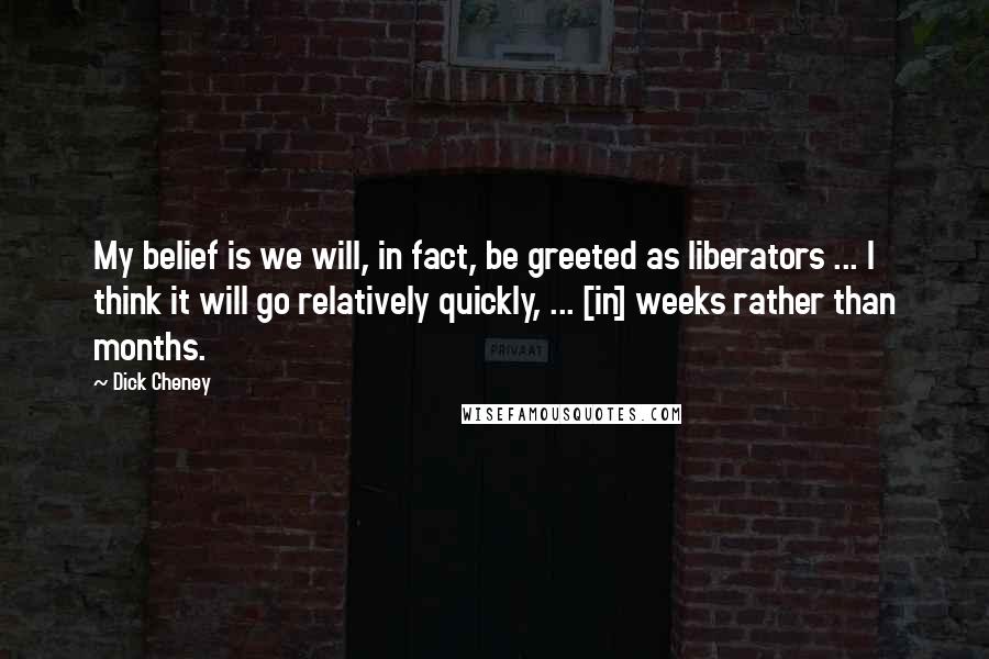 Dick Cheney Quotes: My belief is we will, in fact, be greeted as liberators ... I think it will go relatively quickly, ... [in] weeks rather than months.