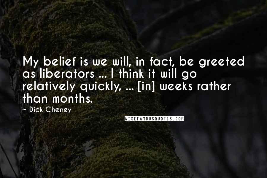 Dick Cheney Quotes: My belief is we will, in fact, be greeted as liberators ... I think it will go relatively quickly, ... [in] weeks rather than months.
