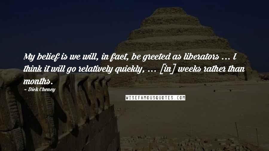 Dick Cheney Quotes: My belief is we will, in fact, be greeted as liberators ... I think it will go relatively quickly, ... [in] weeks rather than months.