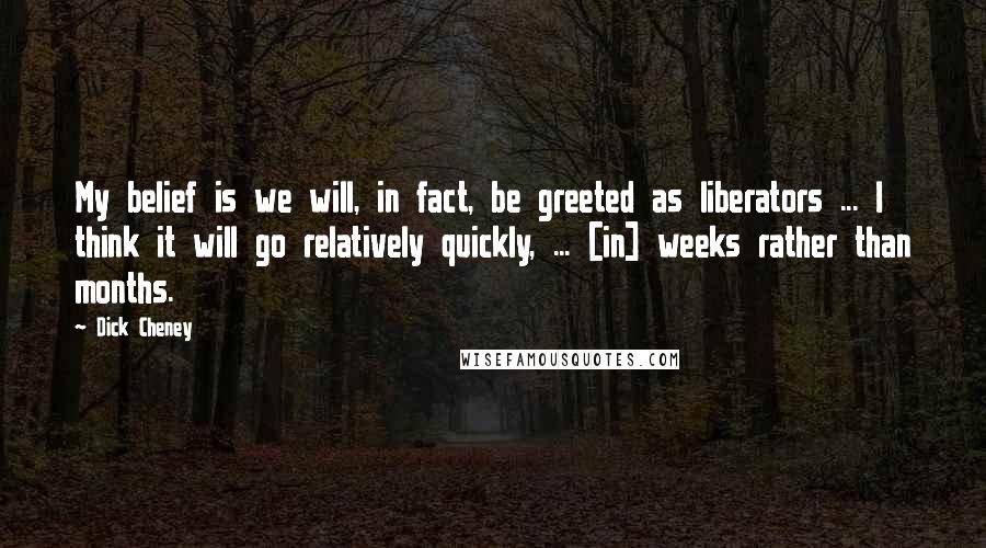 Dick Cheney Quotes: My belief is we will, in fact, be greeted as liberators ... I think it will go relatively quickly, ... [in] weeks rather than months.