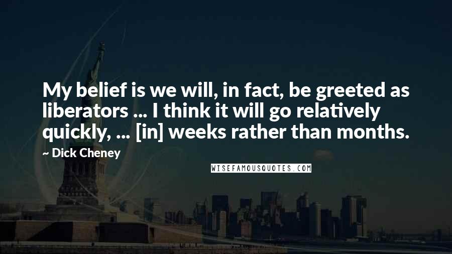 Dick Cheney Quotes: My belief is we will, in fact, be greeted as liberators ... I think it will go relatively quickly, ... [in] weeks rather than months.