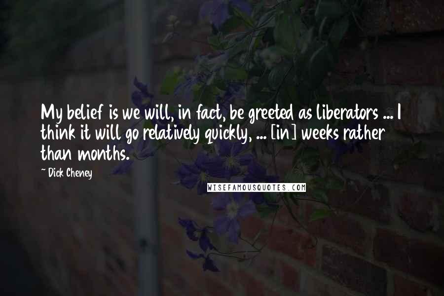 Dick Cheney Quotes: My belief is we will, in fact, be greeted as liberators ... I think it will go relatively quickly, ... [in] weeks rather than months.