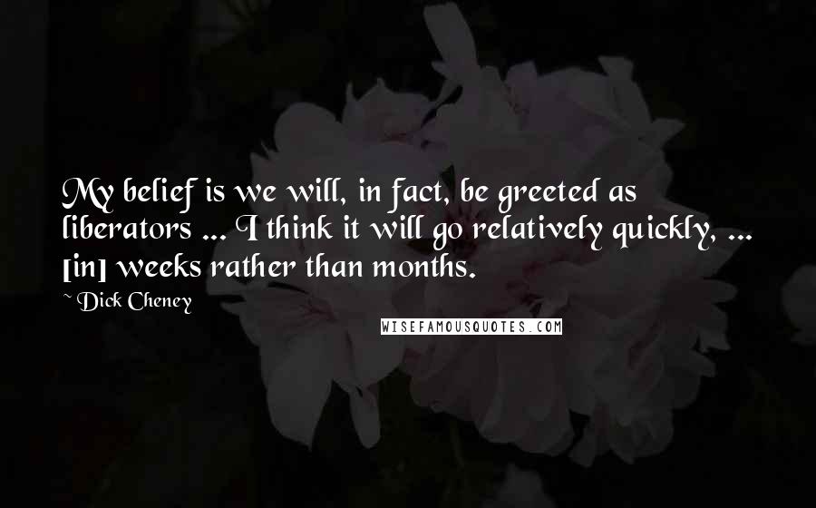 Dick Cheney Quotes: My belief is we will, in fact, be greeted as liberators ... I think it will go relatively quickly, ... [in] weeks rather than months.