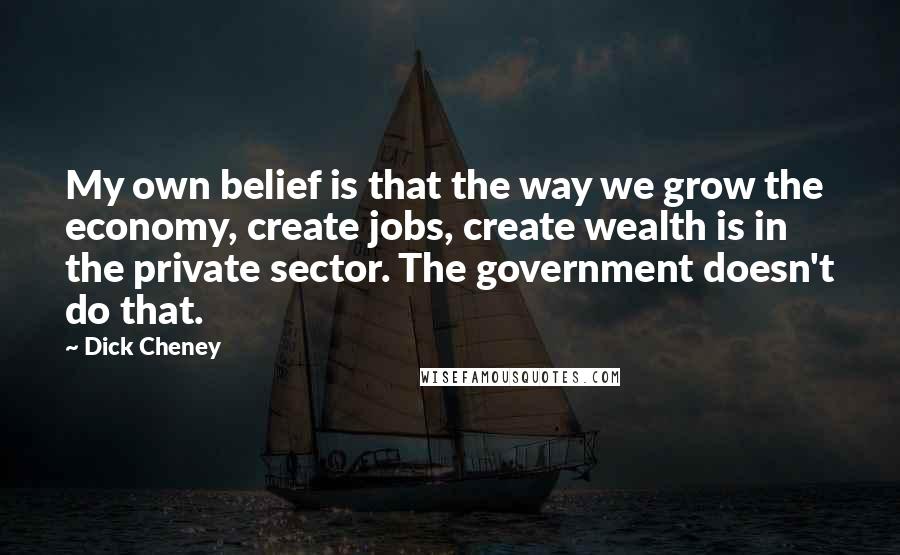 Dick Cheney Quotes: My own belief is that the way we grow the economy, create jobs, create wealth is in the private sector. The government doesn't do that.