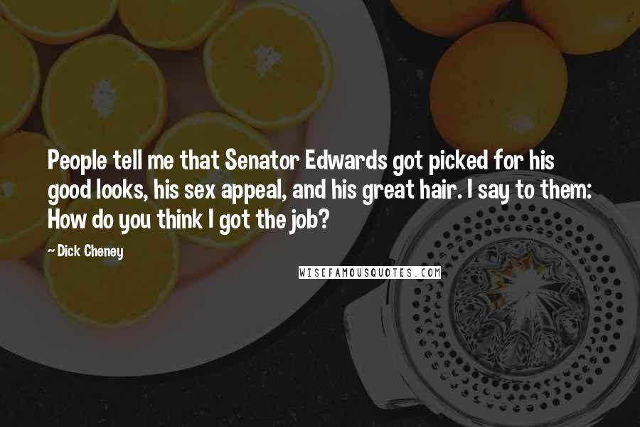 Dick Cheney Quotes: People tell me that Senator Edwards got picked for his good looks, his sex appeal, and his great hair. I say to them: How do you think I got the job?