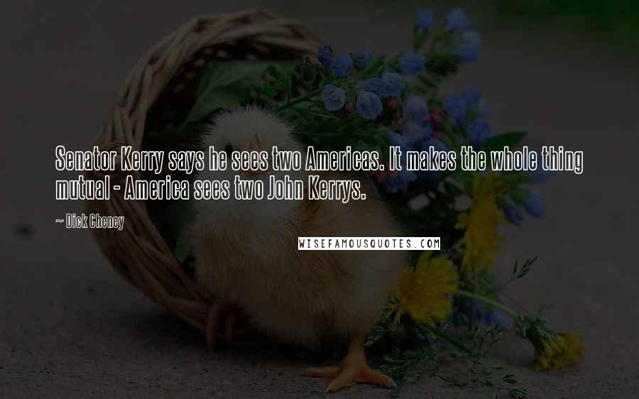 Dick Cheney Quotes: Senator Kerry says he sees two Americas. It makes the whole thing mutual - America sees two John Kerrys.