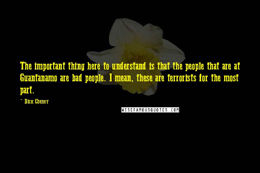 Dick Cheney Quotes: The important thing here to understand is that the people that are at Guantanamo are bad people. I mean, these are terrorists for the most part.