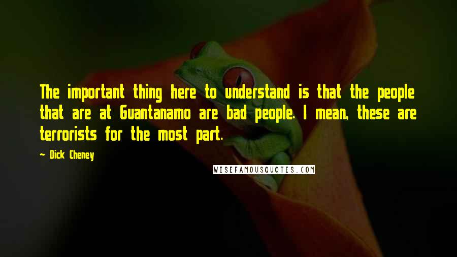 Dick Cheney Quotes: The important thing here to understand is that the people that are at Guantanamo are bad people. I mean, these are terrorists for the most part.