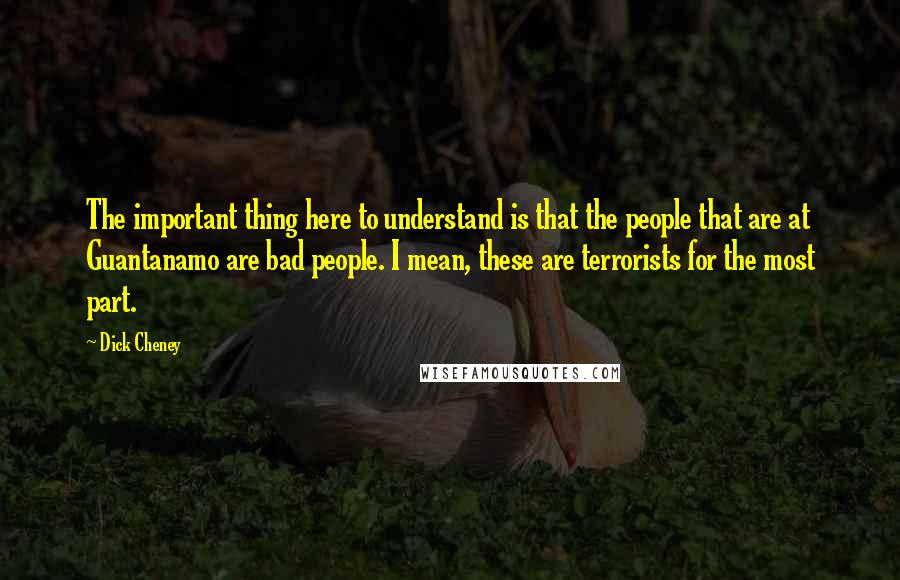 Dick Cheney Quotes: The important thing here to understand is that the people that are at Guantanamo are bad people. I mean, these are terrorists for the most part.