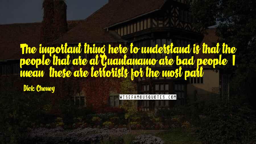 Dick Cheney Quotes: The important thing here to understand is that the people that are at Guantanamo are bad people. I mean, these are terrorists for the most part.