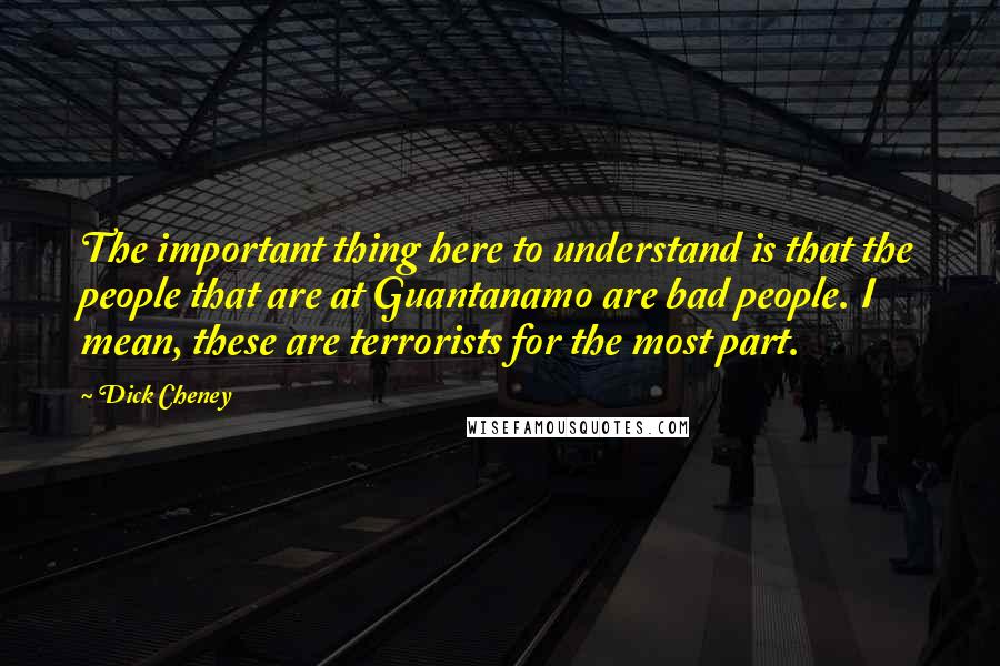 Dick Cheney Quotes: The important thing here to understand is that the people that are at Guantanamo are bad people. I mean, these are terrorists for the most part.