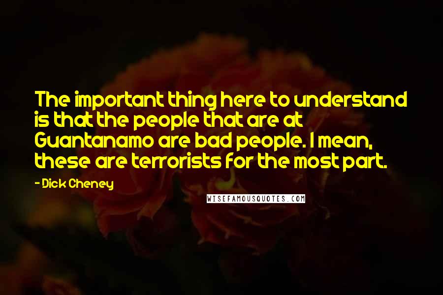 Dick Cheney Quotes: The important thing here to understand is that the people that are at Guantanamo are bad people. I mean, these are terrorists for the most part.