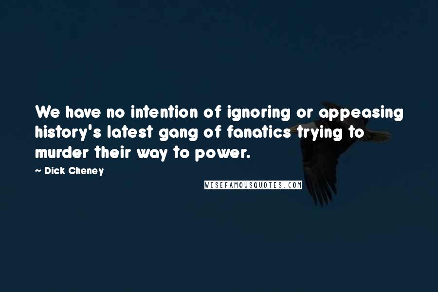 Dick Cheney Quotes: We have no intention of ignoring or appeasing history's latest gang of fanatics trying to murder their way to power.