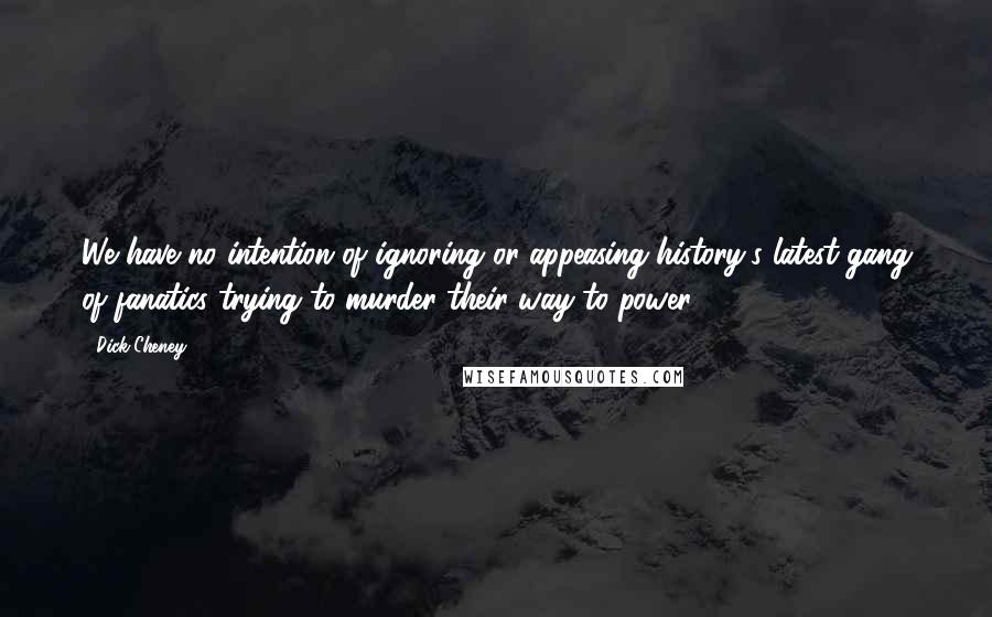 Dick Cheney Quotes: We have no intention of ignoring or appeasing history's latest gang of fanatics trying to murder their way to power.