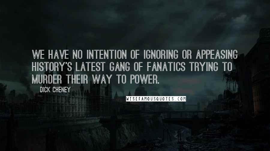 Dick Cheney Quotes: We have no intention of ignoring or appeasing history's latest gang of fanatics trying to murder their way to power.