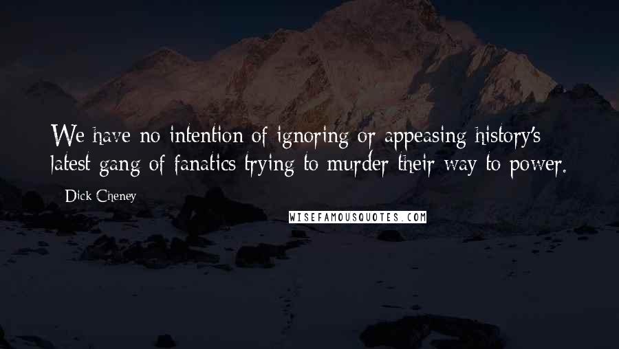 Dick Cheney Quotes: We have no intention of ignoring or appeasing history's latest gang of fanatics trying to murder their way to power.