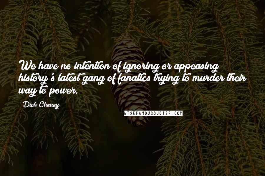 Dick Cheney Quotes: We have no intention of ignoring or appeasing history's latest gang of fanatics trying to murder their way to power.