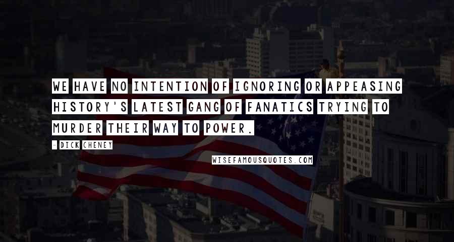 Dick Cheney Quotes: We have no intention of ignoring or appeasing history's latest gang of fanatics trying to murder their way to power.