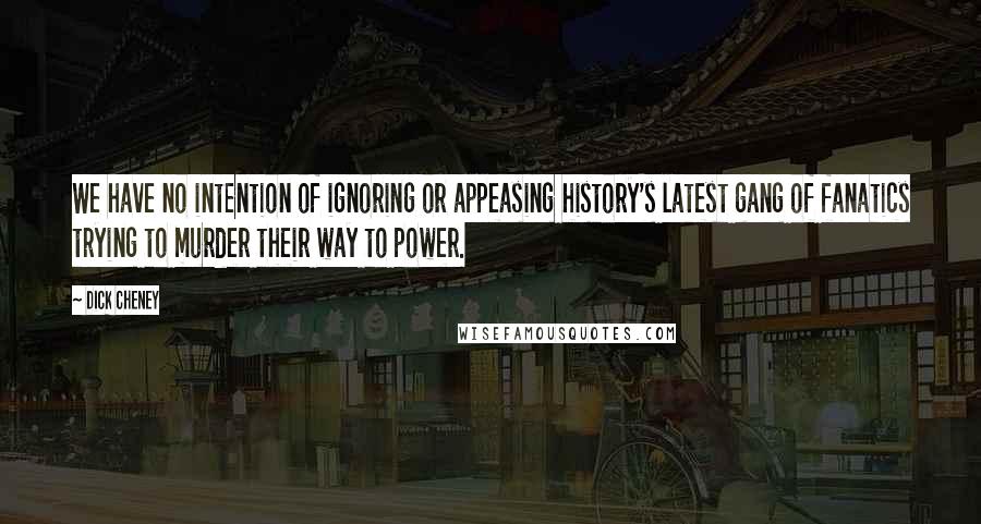 Dick Cheney Quotes: We have no intention of ignoring or appeasing history's latest gang of fanatics trying to murder their way to power.