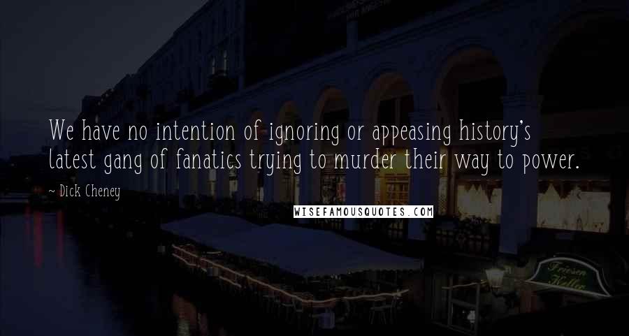 Dick Cheney Quotes: We have no intention of ignoring or appeasing history's latest gang of fanatics trying to murder their way to power.