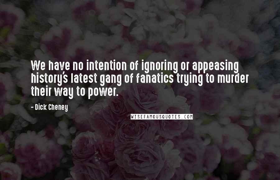 Dick Cheney Quotes: We have no intention of ignoring or appeasing history's latest gang of fanatics trying to murder their way to power.