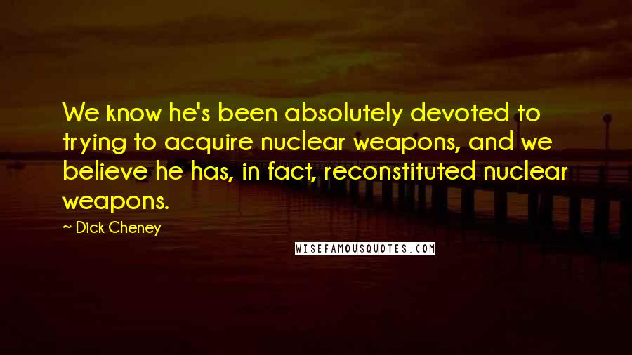 Dick Cheney Quotes: We know he's been absolutely devoted to trying to acquire nuclear weapons, and we believe he has, in fact, reconstituted nuclear weapons.