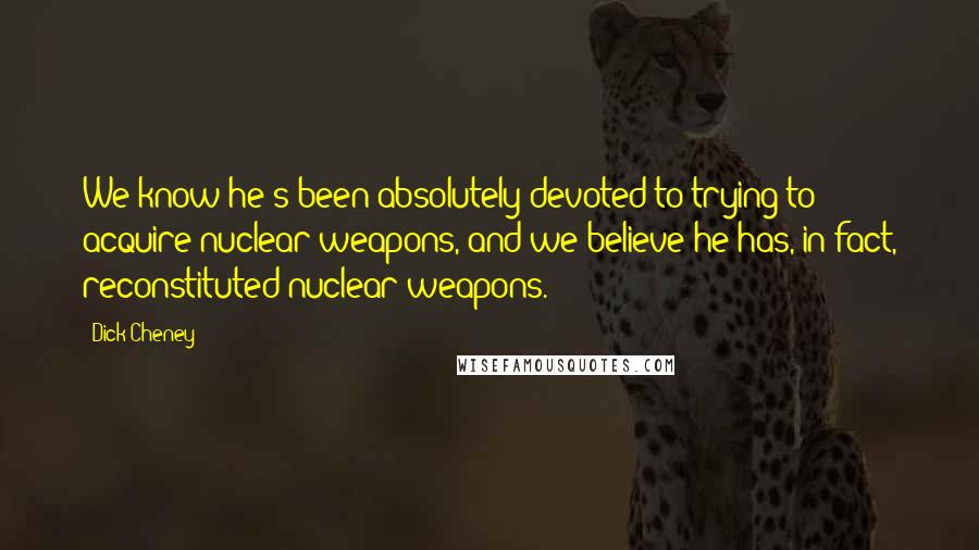 Dick Cheney Quotes: We know he's been absolutely devoted to trying to acquire nuclear weapons, and we believe he has, in fact, reconstituted nuclear weapons.