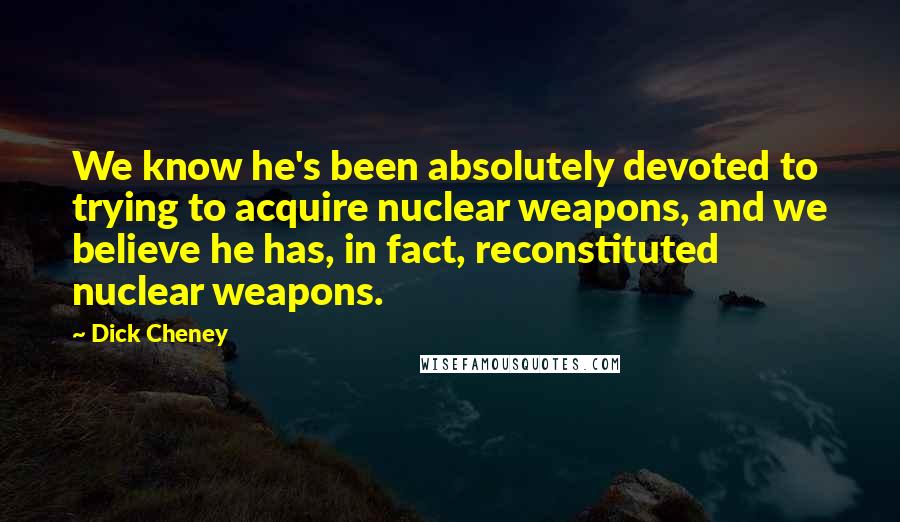 Dick Cheney Quotes: We know he's been absolutely devoted to trying to acquire nuclear weapons, and we believe he has, in fact, reconstituted nuclear weapons.