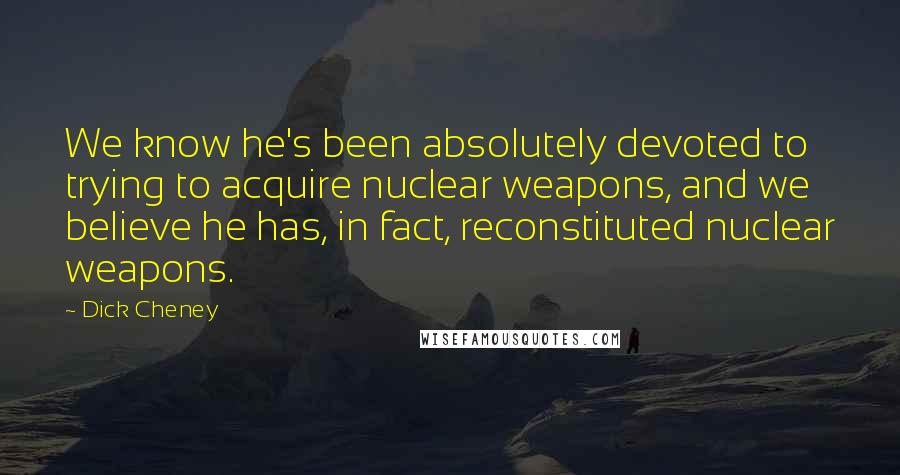 Dick Cheney Quotes: We know he's been absolutely devoted to trying to acquire nuclear weapons, and we believe he has, in fact, reconstituted nuclear weapons.