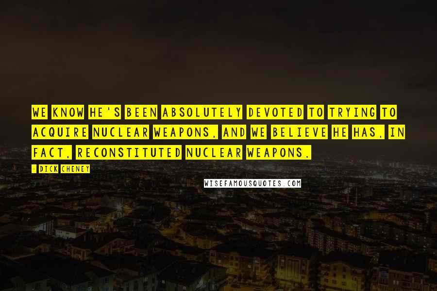 Dick Cheney Quotes: We know he's been absolutely devoted to trying to acquire nuclear weapons, and we believe he has, in fact, reconstituted nuclear weapons.