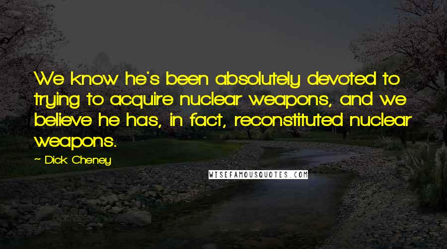 Dick Cheney Quotes: We know he's been absolutely devoted to trying to acquire nuclear weapons, and we believe he has, in fact, reconstituted nuclear weapons.