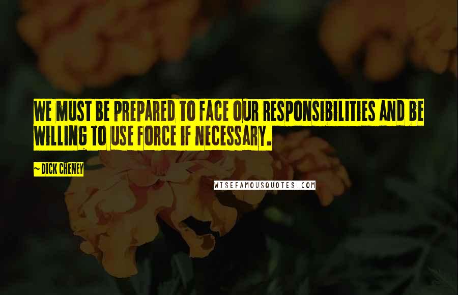Dick Cheney Quotes: We must be prepared to face our responsibilities and be willing to use force if necessary.