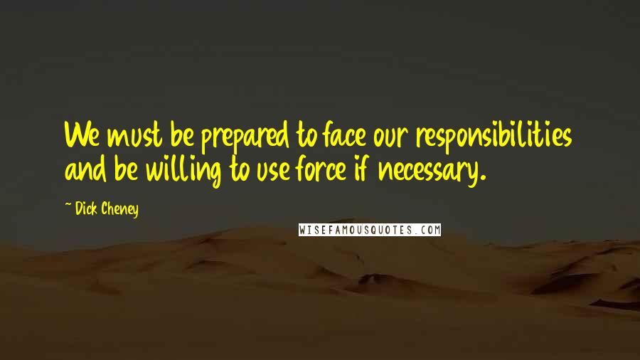 Dick Cheney Quotes: We must be prepared to face our responsibilities and be willing to use force if necessary.