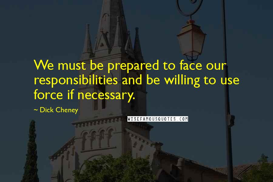 Dick Cheney Quotes: We must be prepared to face our responsibilities and be willing to use force if necessary.