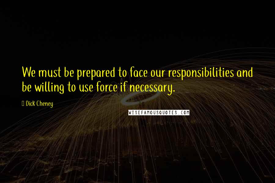 Dick Cheney Quotes: We must be prepared to face our responsibilities and be willing to use force if necessary.