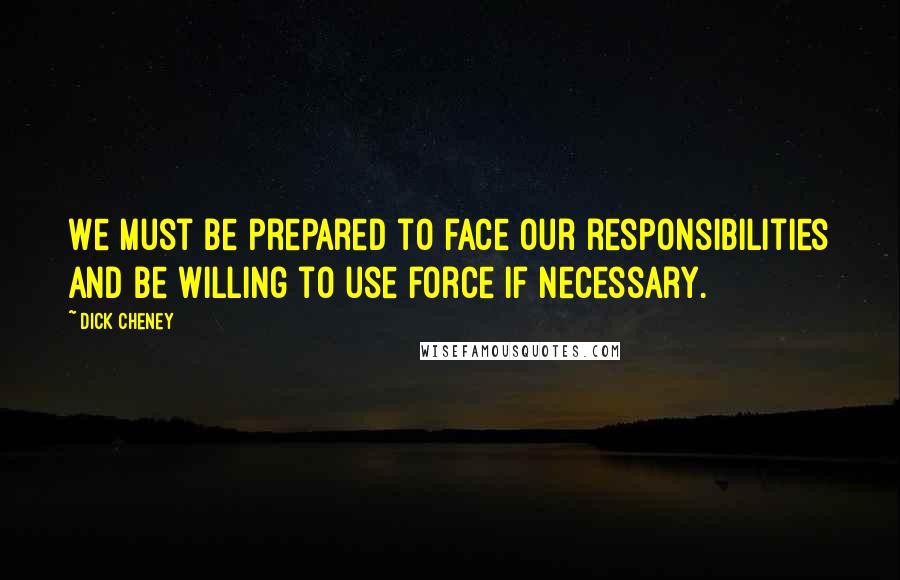 Dick Cheney Quotes: We must be prepared to face our responsibilities and be willing to use force if necessary.