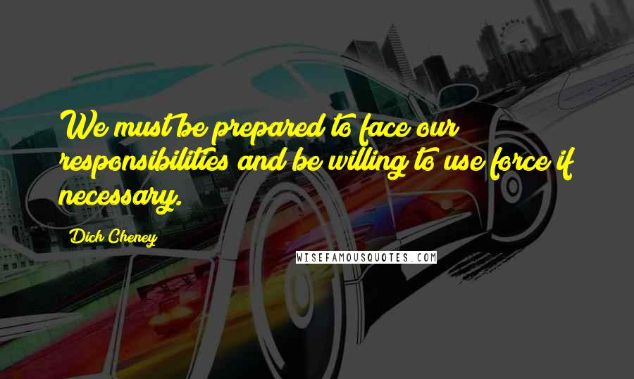 Dick Cheney Quotes: We must be prepared to face our responsibilities and be willing to use force if necessary.