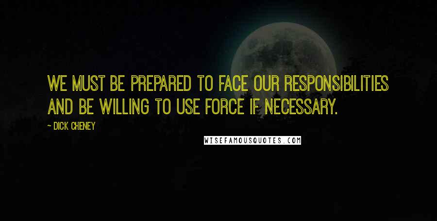 Dick Cheney Quotes: We must be prepared to face our responsibilities and be willing to use force if necessary.