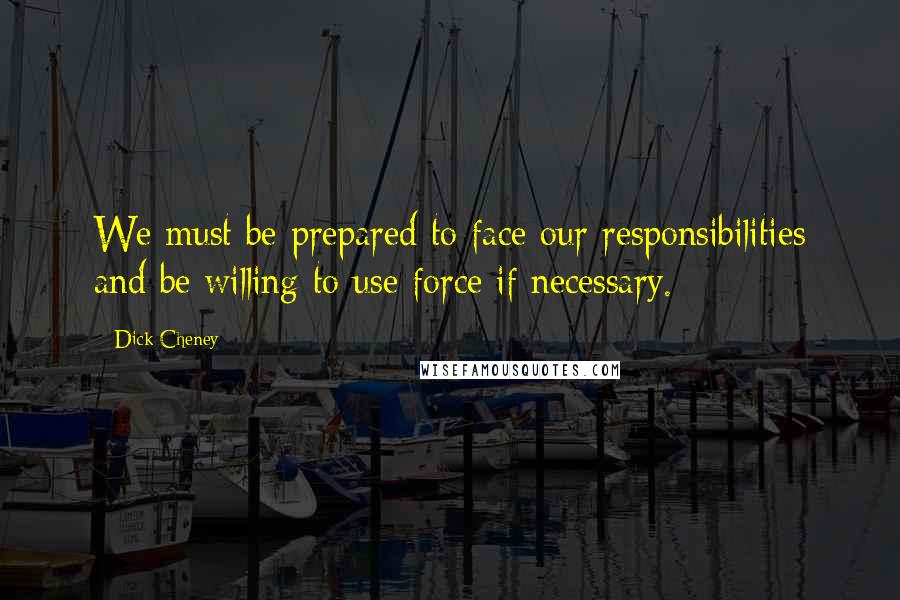 Dick Cheney Quotes: We must be prepared to face our responsibilities and be willing to use force if necessary.