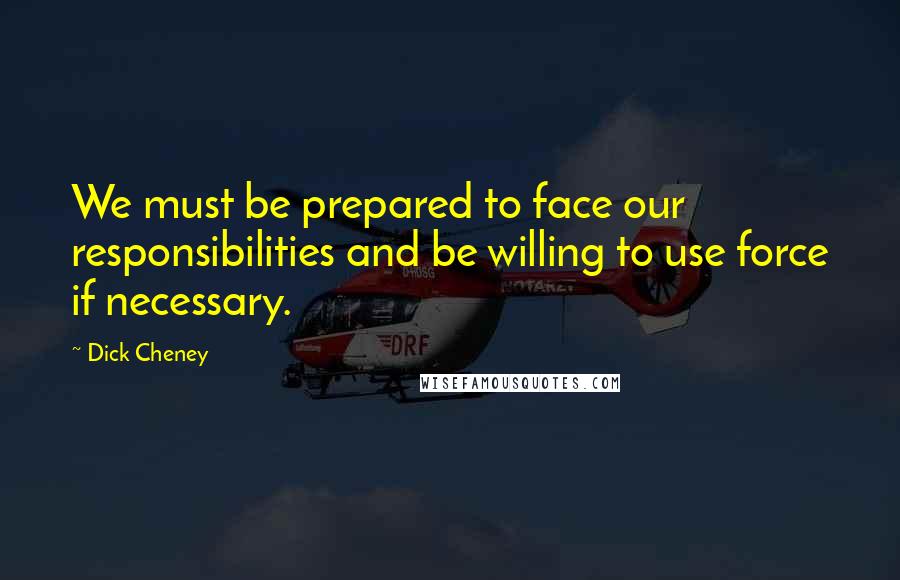 Dick Cheney Quotes: We must be prepared to face our responsibilities and be willing to use force if necessary.