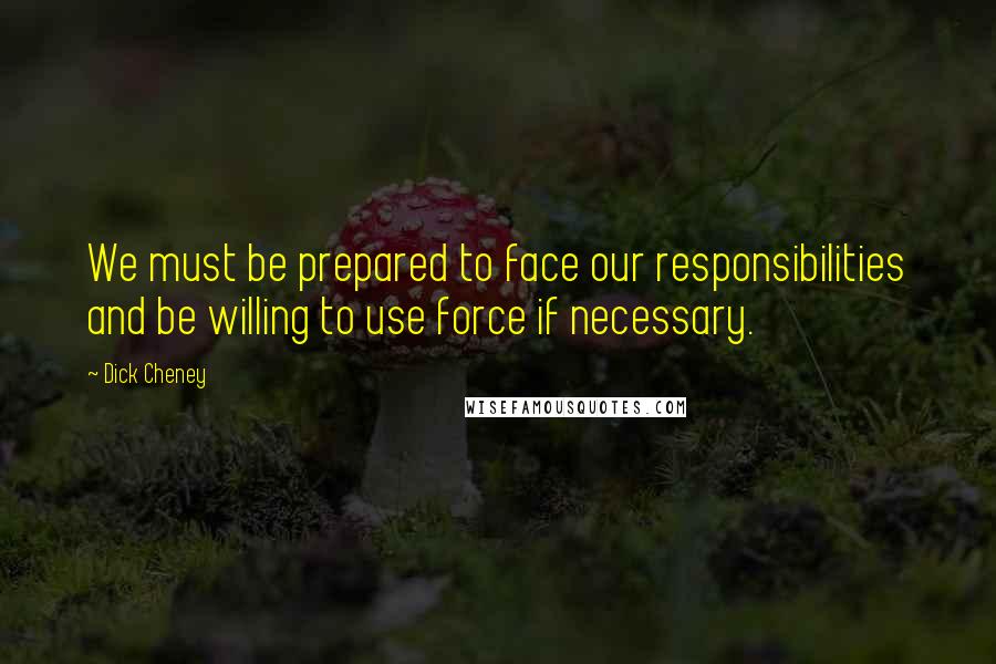 Dick Cheney Quotes: We must be prepared to face our responsibilities and be willing to use force if necessary.