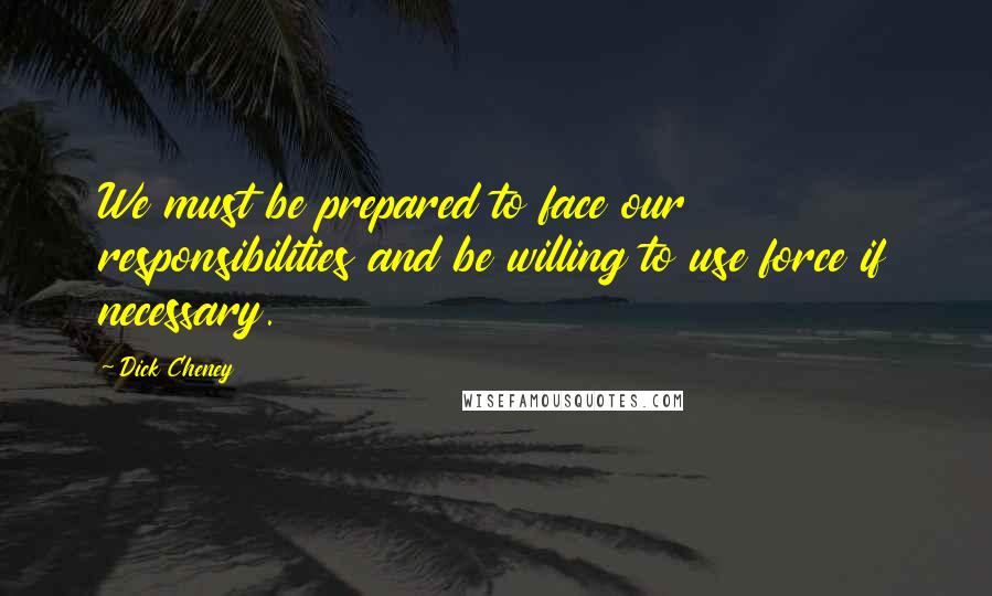 Dick Cheney Quotes: We must be prepared to face our responsibilities and be willing to use force if necessary.