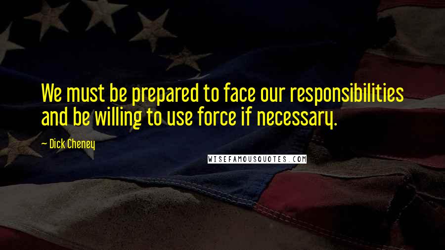 Dick Cheney Quotes: We must be prepared to face our responsibilities and be willing to use force if necessary.