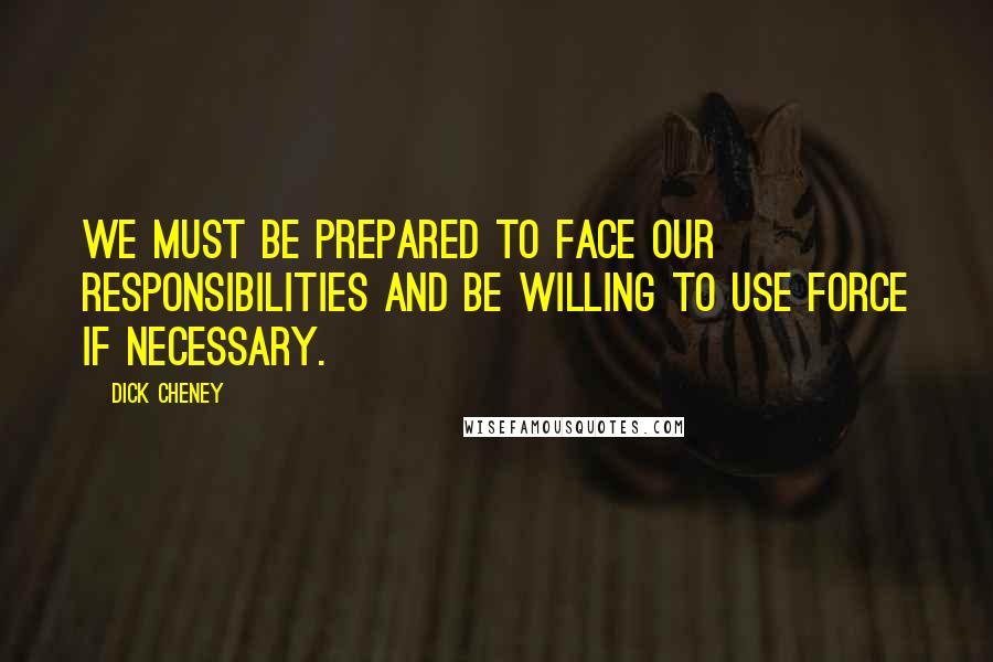 Dick Cheney Quotes: We must be prepared to face our responsibilities and be willing to use force if necessary.