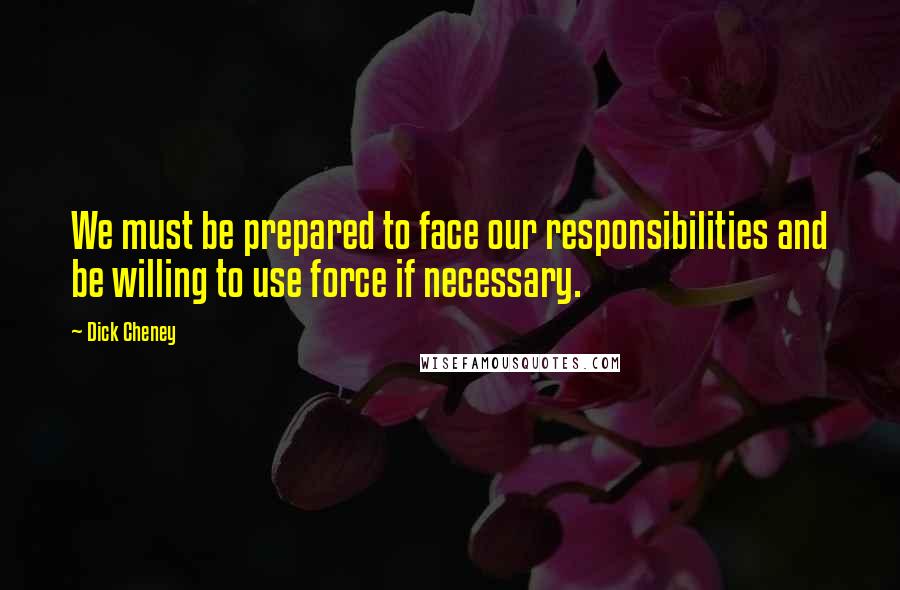 Dick Cheney Quotes: We must be prepared to face our responsibilities and be willing to use force if necessary.