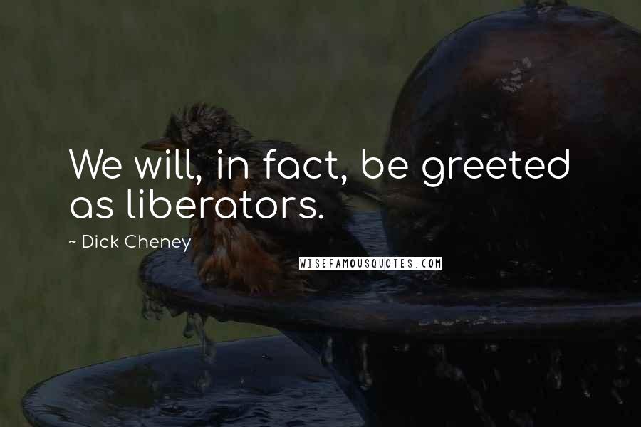 Dick Cheney Quotes: We will, in fact, be greeted as liberators.
